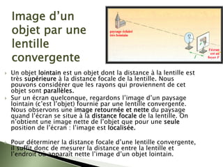 Image d’un
objet par une
lentille
convergente
` Un objet lointain est un objet dont la distance à la lentille est
très supérieure à la distance focale de la lentille. Nous
pouvons considérer que les rayons qui proviennent de cet
objet sont parallèles.
` Sur un écran quelconque, regardons l’image d’un paysage
lointain (c’est l’objet) fournie par une lentille convergente.
Nous observons une image retournée et nette du paysage
quand l’écran se situe à la distance focale de la lentille. On
n’obtient une image nette de l’objet que pour une seule
position de l’écran : l’image est localisée.
` Pour déterminer la distance focale d’une lentille convergente,
il suffit donc de mesurer la distance entre la lentille et
l’endroit où apparaît nette l’image d’un objet lointain.
 
