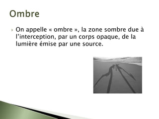 ` On appelle « ombre », la zone sombre due à
l’interception, par un corps opaque, de la
lumière émise par une source.
 
