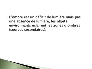 ` L’ombre est un déficit de lumière mais pas
une absence de lumière, les objets
environnants éclairent les zones d’ombres
(sources secondaires).
 