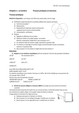 M1 EEF‐ Cours de physique
Chapitre 1 : La lumière Travaux pratiques et exercices
Travaux pratiques
Matériel à disposition : une lampe, trois filtres de couleur bleu, vert et rouge
1) Vérification expérimentale de la synthèse additive des couleurs primaires
a) Comment procéder ?
b) Observations
c) Représentez le trajet des rayons lumineux (on
supposera que la source est ponctuelle)
d) Interprétation‐ vérification
2) Ombres
a) Rappelez la définition d’une ombre
b) Observez l’ombre d’un objet opaque en lumière
blanche, schématisez l’expérience, que remarque‐t‐on ?
c) En utilisant le filtre de couleur rouge, reprendre la question 2)b)
d) En utilisant un éclairage en lumière rouge et verte (résultats les plus contrastés),
reprenez la question 2)b).
e) Que se passe‐t‐il si on éclaire un objet avec les trois couleurs ?
Exercices
1) Rappels sur les notations scientifiques (afin de compacter l’écriture des grandeurs étudiées)
10=101
100=102
Par convention 100
=1
0,1=10‐1
1 000=103
0,01=10‐2
…
10 000=104
…
Aussi 200 s’écrit 200=2x100=2x102
=2.102
0,003=3x0,001=3x10‐3
=3.10‐3
En notation scientifique, tout nombre s’écrit par un chiffre (de 1à 9) multiplié par une puissance de
10. Exemple 799=7, 99.102
Exercez vous avec les exemples suivants :
798 000 000=7,89.108
; 245897=2,45897.105
0,00036=3,6.10‐4
; 0,0023=2,3.10‐3
2) Extrait de concours (Région 5, Concours 2007) (le corrigé vous sera transmis la semaine
suivante)
Une boite fermée est percée d’un petit trou sur une de ses faces. Le fond de la boite, face au trou,
est constitué d’un papier calque. Sur le papier claque du fond, on observe
l’mage petite et renversée d’un objet lumineux.
a) Expliquez pourquoi en réalisant un schéma.
b) Que se passe‐t‐il si on éloigne la bougie ? Justifiez par un schéma.
c) Que se passe‐t‐il si on agrandit le trou ? Justifiez par un schéma.
 