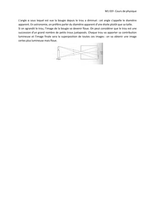 M1 EEF‐ Cours de physique
L’angle α sous lequel est vue la bougie depuis le trou a diminué : cet angle s’appelle le diamètre
apparent. En astronomie, on préfère parler du diamètre apparent d’une étoile plutôt que sa taille.
Si on agrandit le trou, l’image de la bougie va devenir floue. On peut considérer que le trou est une
succession d’un grand nombre de petits trous juxtaposés. Chaque trou va apporter sa contribution
lumineuse et l’image finale sera la superposition de toutes ces images : on va obtenir une image
certes plus lumineuse mais floue.
 