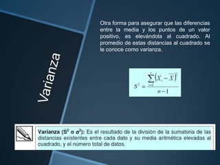 Otra forma para asegurar que las diferencias
entre la media y los puntos de un valor
positivo, es elevándola al cuadrado. Al
promedio de estas distancias al cuadrado se
le conoce como varianza.
 
