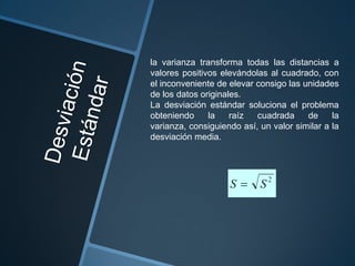 la varianza transforma todas las distancias a
valores positivos elevándolas al cuadrado, con
el inconveniente de elevar consigo las unidades
de los datos originales.
La desviación estándar soluciona el problema
obteniendo     la    raíz  cuadrada     de     la
varianza, consiguiendo así, un valor similar a la
desviación media.
 