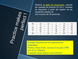 Realizar la tabla de frecuencias, calcular
       las medidas de posición Q1-Q3 y medidas
       de dispersión a partir del registro de las
       siguientes edades de
       una muestra de 36 personas




Entrega impresa con las operaciones
realizadas.
Fecha y hora limite: Jueves 5 de julio 2 PM
con la Lic. Maritza.
Cualquier duda estoy a sus ordenes.
 