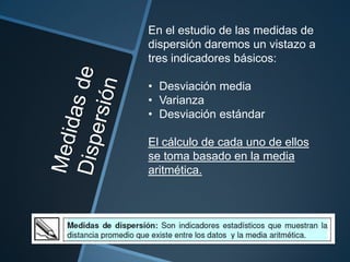 En el estudio de las medidas de
dispersión daremos un vistazo a
tres indicadores básicos:

• Desviación media
• Varianza
• Desviación estándar

El cálculo de cada uno de ellos
se toma basado en la media
aritmética.
 