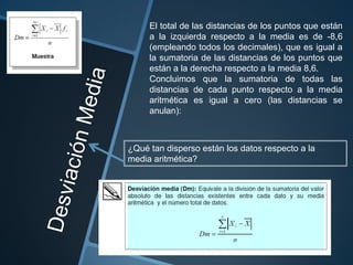 El total de las distancias de los puntos que están
     a la izquierda respecto a la media es de -8,6
     (empleando todos los decimales), que es igual a
     la sumatoria de las distancias de los puntos que
     están a la derecha respecto a la media 8,6.
     Concluimos que la sumatoria de todas las
     distancias de cada punto respecto a la media
     aritmética es igual a cero (las distancias se
     anulan):



¿Qué tan disperso están los datos respecto a la
media aritmética?
 