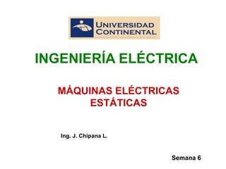 Semana 6
MÁQUINAS ELÉCTRICAS
ESTÁTICAS
Ing. J. Chipana L.
INGENIERÍA ELÉCTRICA
 