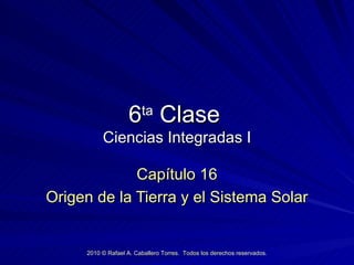 6 ta  Clase   Ciencias Integradas I Cap ítulo 16 Origen de la Tierra y el Sistema Solar 2010  © Rafael A. Caballero Torres.  Todos los derechos reservados. 
