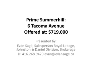 Prime Summerhill:6 Tacoma Avenue Offered at: $719,000 Presented by:  Evan Sage, Salesperson Royal Lepage, Johnston & Daniel Division, Brokerage D: 416.268.9420 evan@evansage.ca 