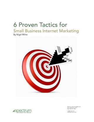 6 Proven Tactics for
Small Business Internet Marketing
By Nigel Milne




                           Spectrum Interactive Media, LLC.
                           419 Lafayette St., 2nd FL
                           New York, NY 10003

                           T (888) 234-0118
                           www.spectrumim.com
 