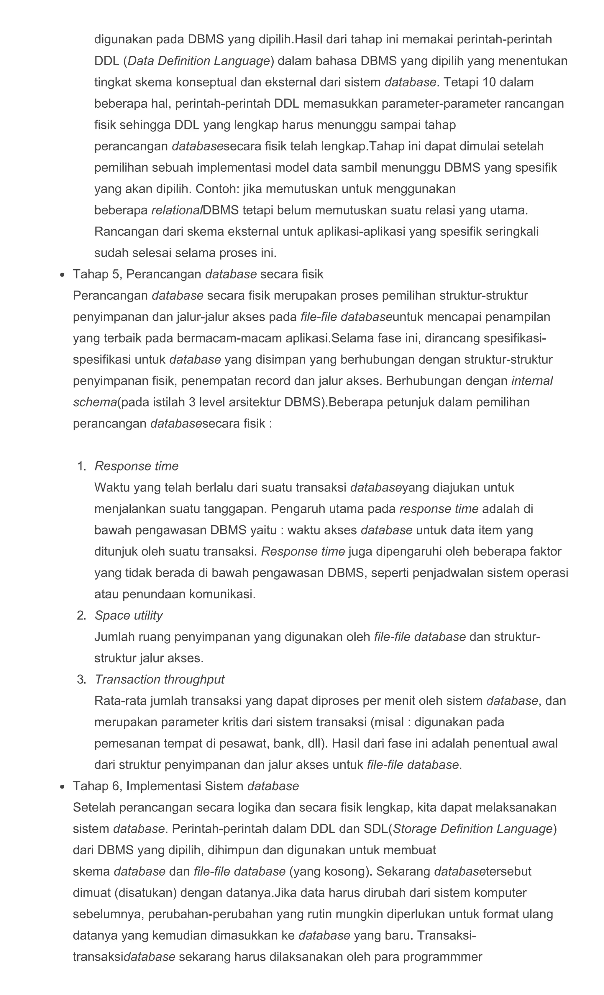 digunakan pada DBMS yang dipilih.Hasil dari tahap ini memakai perintah­perintah
DDL (Data Definition Language) dalam bahasa DBMS yang dipilih yang menentukan
tingkat skema konseptual dan eksternal dari sistem database. Tetapi 10 dalam
beberapa hal, perintah­perintah DDL memasukkan parameter­parameter rancangan
fisik sehingga DDL yang lengkap harus menunggu sampai tahap
perancangan databasesecara fisik telah lengkap.Tahap ini dapat dimulai setelah
pemilihan sebuah implementasi model data sambil menunggu DBMS yang spesifik
yang akan dipilih. Contoh: jika memutuskan untuk menggunakan
beberapa relationalDBMS tetapi belum memutuskan suatu relasi yang utama.
Rancangan dari skema eksternal untuk aplikasi­aplikasi yang spesifik seringkali
sudah selesai selama proses ini.
Tahap 5, Perancangan database secara fisik
Perancangan database secara fisik merupakan proses pemilihan struktur­struktur
penyimpanan dan jalur­jalur akses pada file­file databaseuntuk mencapai penampilan
yang terbaik pada bermacam­macam aplikasi.Selama fase ini, dirancang spesifikasi­
spesifikasi untuk database yang disimpan yang berhubungan dengan struktur­struktur
penyimpanan fisik, penempatan record dan jalur akses. Berhubungan dengan internal
schema(pada istilah 3 level arsitektur DBMS).Beberapa petunjuk dalam pemilihan
perancangan databasesecara fisik :
1.  Response time
Waktu yang telah berlalu dari suatu transaksi databaseyang diajukan untuk
menjalankan suatu tanggapan. Pengaruh utama pada response time adalah di
bawah pengawasan DBMS yaitu : waktu akses database untuk data item yang
ditunjuk oleh suatu transaksi. Response time juga dipengaruhi oleh beberapa faktor
yang tidak berada di bawah pengawasan DBMS, seperti penjadwalan sistem operasi
atau penundaan komunikasi.
2.  Space utility
Jumlah ruang penyimpanan yang digunakan oleh file­file database dan struktur­
struktur jalur akses.
3.  Transaction throughput
Rata­rata jumlah transaksi yang dapat diproses per menit oleh sistem database, dan
merupakan parameter kritis dari sistem transaksi (misal : digunakan pada
pemesanan tempat di pesawat, bank, dll). Hasil dari fase ini adalah penentual awal
dari struktur penyimpanan dan jalur akses untuk file­file database.
Tahap 6, Implementasi Sistem database
Setelah perancangan secara logika dan secara fisik lengkap, kita dapat melaksanakan
sistem database. Perintah­perintah dalam DDL dan SDL(Storage Definition Language)
dari DBMS yang dipilih, dihimpun dan digunakan untuk membuat
skema database dan file­file database (yang kosong). Sekarang databasetersebut
dimuat (disatukan) dengan datanya.Jika data harus dirubah dari sistem komputer
sebelumnya, perubahan­perubahan yang rutin mungkin diperlukan untuk format ulang
datanya yang kemudian dimasukkan ke database yang baru. Transaksi­
transaksidatabase sekarang harus dilaksanakan oleh para programmmer
 