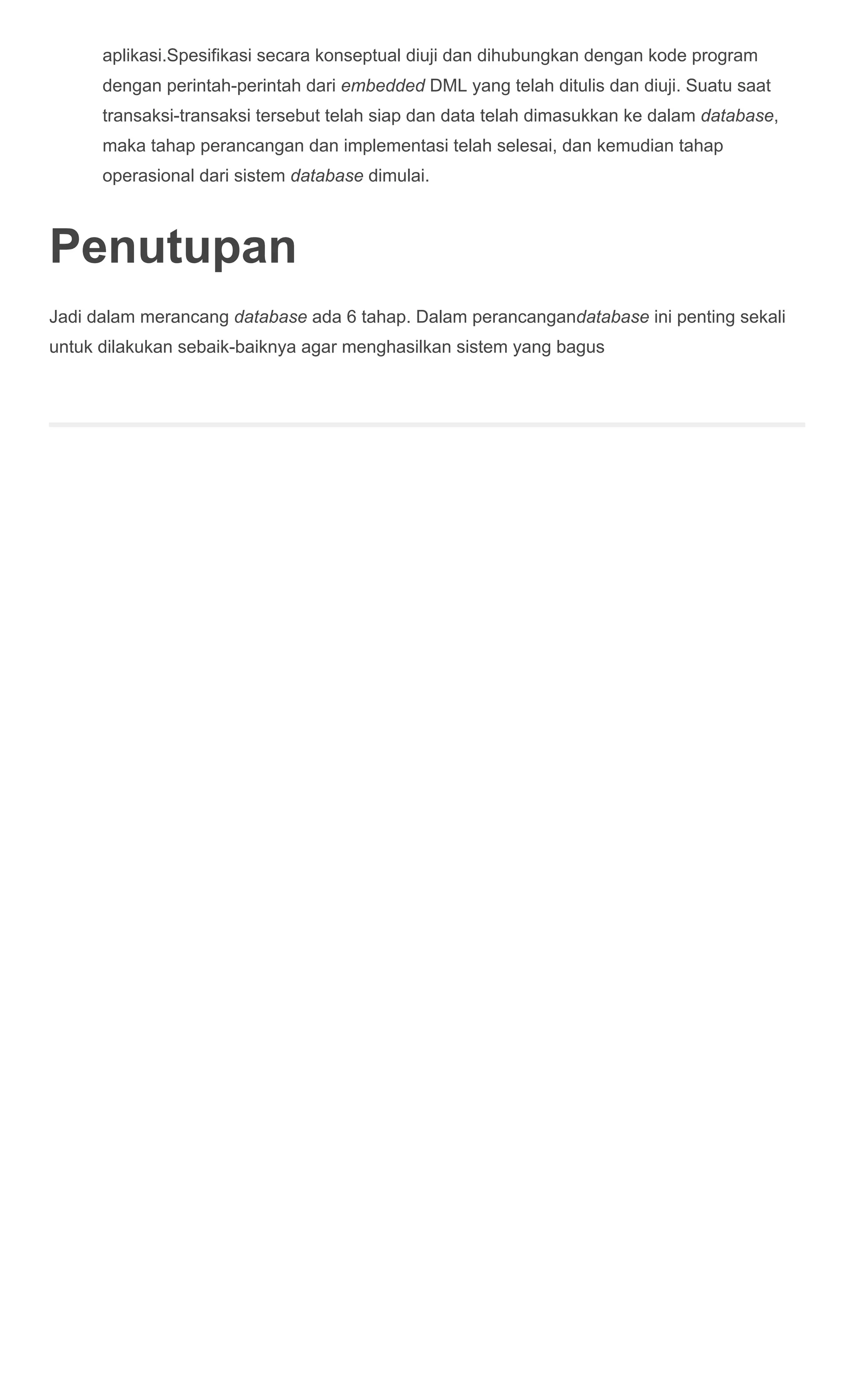 aplikasi.Spesifikasi secara konseptual diuji dan dihubungkan dengan kode program
dengan perintah­perintah dari embedded DML yang telah ditulis dan diuji. Suatu saat
transaksi­transaksi tersebut telah siap dan data telah dimasukkan ke dalam database,
maka tahap perancangan dan implementasi telah selesai, dan kemudian tahap
operasional dari sistem database dimulai.
Penutupan
Jadi dalam merancang database ada 6 tahap. Dalam perancangandatabase ini penting sekali
untuk dilakukan sebaik­baiknya agar menghasilkan sistem yang bagus
 