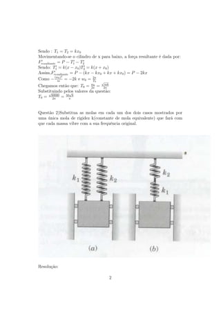 Sendo : T1 = T2 = kx0
Movimentando-se o cilindro de x para baixo, a força resultante é dada por:
Fresultante = P − T1 − T2
Sendo: T1 = k(x − x0 )T2 = k(x + x0 )
Assim,Fresultante = P − (kx − kx0 + kx + kx0 ) = P − 2kx
              2
Como − (w0 ) = −2k e w0 = 2π
            m                T0  √
Chegamos então que: T0 = w0 = 2π
                            2π
                                  mk

Substituindo pelos valores da questão:
     √          √
T0 = 60000 = 50π 6
       2π



Questão 2)Substitua as molas em cada um dos dois casos mostrados por
uma única mola de rigidez k(constante de mola equivalente) que fará com
que cada massa vibre com a sua frequência original.




Resolução:

                                     2
 