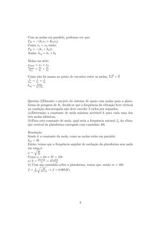 Com as molas em paralelo, podemos ver que:
FR = −(k1 x1 + K2 x2 )
Como x1 = x2 então:
FR = −(k1 + k2 )x
Assim, keq = k1 + k2

Molas em série:
xtotal = x1 + x2
Ftotal
 keq
       = F1 + F2
         k
           1
              k
                2




Como não há massa no ponto de encontro entre as molas, ΣF = 0
 1
keq
    = k11 + k12
keq = kk1 k22
        1 +k




Questão 3)Durante o projeto do sistema de apoio com molas para a plata-
forma de pesagem de 4t, decide-se que a frequência da vibração livre vertical
na condição descarregada não deve exceder 3 ciclos por segundos.
(a)Determine a constante de mola máxima aceitável k para cada uma das
três molas idênticas.
(b)Para esta constante de mola, qual seria a frequência natural fn da vibra-
ção vertical da plataforma carregada com caminhão 40t.

Resolução:
Sendo k a constante da mola, como as molas estão em paralelo:
keq = 3k
Então, temos que a frequência angular de oscilação da plataforma sem nada
em cima é:
       3k
ω= M
Como ω = 6π e M = 10t:
        2 2
a) k = 6 π3 M = 474 kN
                     m
b) Com um caminhão sobre a plataforma, temos que, sendo m = 40t:
      1    3k
f=   2π   M +m
                 → f = 0.905Hz




                                     3
 