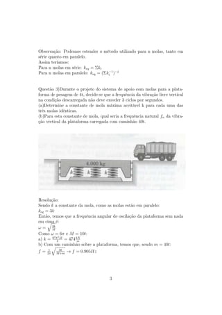 Observação: Podemos estender o método utilizado para n molas, tanto em
série quanto em paralelo.
Assim teríamos:
Para n molas em série: keq = Σki
                                   −1
Para n molas em paralelo: keq = (Σki )−1


Questão 3)Durante o projeto do sistema de apoio com molas para a plata-
forma de pesagem de 4t, decide-se que a frequência da vibração livre vertical
na condição descarregada não deve exceder 3 ciclos por segundos.
(a)Determine a constante de mola máxima aceitável k para cada uma das
três molas idênticas.
(b)Para esta constante de mola, qual seria a frequência natural fn da vibra-
ção vertical da plataforma carregada com caminhão 40t.




Resolução:
Sendo k a constante da mola, como as molas estão em paralelo:
keq = 3k
Então, temos que a frequência angular de oscilação da plataforma sem nada
em cima é:
       3k
ω= M
Como ω = 6π e M = 10t:
        2 2
a) k = 6 π3 M = 474 kN
                     m
b) Com um caminhão sobre a plataforma, temos que, sendo m = 40t:
      1    3k
f=   2π   M +m
                 → f = 0.905Hz




                                     3
 
