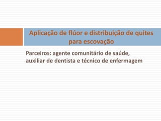 Aplicação de flúor e distribuição de quites
              para escovação
Parceiros: agente comunitário de saúde,
auxiliar de dentista e técnico de enfermagem
 