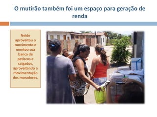 O mutirão também foi um espaço para geração de
                    renda

     Neide
 aproveitou o
 movimento e
 montou sua
   banca de
  petiscos e
   salgados,
aproveitando a
movimentação
dos moradores.
 