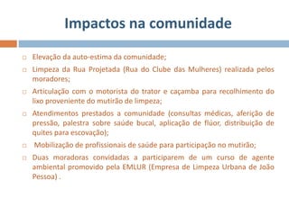 Impactos na comunidade
   Elevação da auto-estima da comunidade;
   Limpeza da Rua Projetada (Rua do Clube das Mulheres) realizada pelos
    moradores;
   Articulação com o motorista do trator e caçamba para recolhimento do
    lixo proveniente do mutirão de limpeza;
   Atendimentos prestados a comunidade (consultas médicas, aferição de
    pressão, palestra sobre saúde bucal, aplicação de flúor, distribuição de
    quites para escovação);
   Mobilização de profissionais de saúde para participação no mutirão;
   Duas moradoras convidadas a participarem de um curso de agente
    ambiental promovido pela EMLUR (Empresa de Limpeza Urbana de João
    Pessoa) .
 