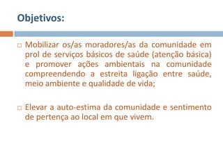 Objetivos:

   Mobilizar os/as moradores/as da comunidade em
    prol de serviços básicos de saúde (atenção básica)
    e promover ações ambientais na comunidade
    compreendendo a estreita ligação entre saúde,
    meio ambiente e qualidade de vida;

   Elevar a auto-estima da comunidade e sentimento
    de pertença ao local em que vivem.
 
