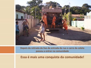 Depois da retirada do lixo da entrada da rua o carro da coleta
               passou a entrar na comunidade

Essa é mais uma conquista da comunidade!
 