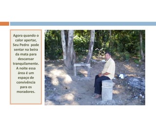 Agora quando o
  calor apertar,
Seu Pedro pode
 sentar na beira
  da mata para
    descansar
tranquilamente.
   A noite essa
    área é um
    espaço de
   convivência
     para os
   moradores.
 