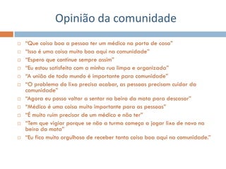 Opinião da comunidade
   “Que coisa boa a pessoa ter um médico na porta de casa”
   “Isso é uma coisa muito boa aqui na comunidade”
   “Espero que continue sempre assim”
   “Eu estou satisfeita com a minha rua limpa e organizada”
   “A união de todo mundo é importante para comunidade”
   “O problema do lixo precisa acabar, as pessoas precisam cuidar da
    comunidade”
   “Agora eu posso voltar a sentar na beira da mata para descasar”
   “Médico é uma coisa muito importante para as pessoas”
   “É muito ruim precisar de um médico e não ter”
   “Tem que vigiar porque se não a turma começa a jogar lixo de novo na
    beira da mata”
   “Eu fico muito orgulhoso de receber tanta coisa boa aqui na comunidade.”
 