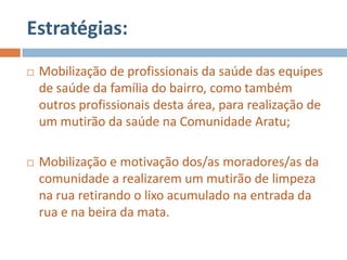 Estratégias:
   Mobilização de profissionais da saúde das equipes
    de saúde da família do bairro, como também
    outros profissionais desta área, para realização de
    um mutirão da saúde na Comunidade Aratu;

   Mobilização e motivação dos/as moradores/as da
    comunidade a realizarem um mutirão de limpeza
    na rua retirando o lixo acumulado na entrada da
    rua e na beira da mata.
 