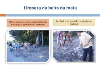 Limpeza da beira da mata

Muita movimentação na organização dos   Seu Pedro fez questão de ajudar no
 bancos para os moradores sentarem                   mutirão
 