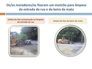 Os/as moradores/as fizeram um mutirão para limpeza
       da entrada da rua e da beira da mata

Coleta do lixo armazenado na limpeza
          da entrada da rua            Coleta do lixo da beira da mata
 