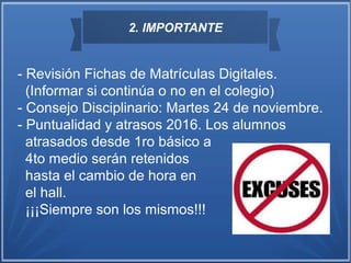 2. IMPORTANTE
- Revisión Fichas de Matrículas Digitales.
(Informar si continúa o no en el colegio)
- Consejo Disciplinario: Martes 24 de noviembre.
- Puntualidad y atrasos 2016. Los alumnos
atrasados desde 1ro básico a
4to medio serán retenidos
hasta el cambio de hora en
el hall.
¡¡¡Siempre son los mismos!!!