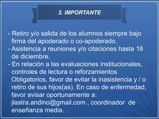 2. IMPORTANTE
- Retiro y/o salida de los alumnos siempre bajo
firma del apoderado o co-apoderado.
- Asistencia a reuniones y/o citaciones hasta 18
de diciembre.
- En relación a las evaluaciones institucionales,
controles de lectura o reforzamientos
Obligatorios, favor de evitar la inasistencia y / o
retiro de sus hijos(as). En caso de enfermedad,
favor avisar oportunamente a:
jlastra.andino@gmail.com , coordinador de
enseñanza media.
