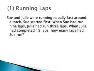 Sue and Julie were running equally fast around
 a track. Sue started first. When Sue had run
 nine laps, Julie had run three laps. When Julie
 had completed 15 laps, how many laps had
 Sue run?
 