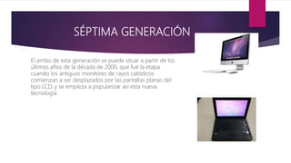 SÉPTIMA GENERACIÓN
El arribo de esta generación se puede situar a partir de los
últimos años de la década de 2000, que fue la etapa
cuando los antiguos monitores de rayos catódicos
comienzan a ser desplazados por las pantallas planas del
tipo LCD, y se empieza a popularizar así esta nueva
tecnología.
 