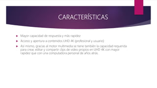 CARACTERÍSTICAS
 Mayor capacidad de respuesta y más rapidez
 Acceso y apertura a contenidos UHD 4K (profesional y usuario)
 Así mismo, gracias al motor multimedia se tiene también la capacidad requerida
para crear, editar y compartir clips de video propios en UHD 4K con mayor
rapidez que con una computadora personal de años atrás.
 