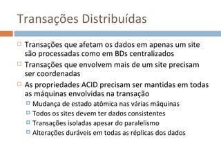 Transações Distribuídas
   Transações que afetam os dados em apenas um site
    são processadas como em BDs centralizados
   Transações que envolvem mais de um site precisam
    ser coordenadas
   As propriedades ACID precisam ser mantidas em todas
    as máquinas envolvidas na transação
     Mudança de estado atômica nas várias máquinas
     Todos os sites devem ter dados consistentes
     Transações isoladas apesar do paralelismo
     Alterações duráveis em todas as réplicas dos dados
 