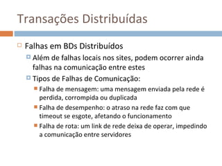 Transações Distribuídas
   Falhas em BDs Distribuídos
     Além  de falhas locais nos sites, podem ocorrer ainda
      falhas na comunicação entre estes
     Tipos de Falhas de Comunicação:
       Falha de mensagem: uma mensagem enviada pela rede é
        perdida, corrompida ou duplicada
       Falha de desempenho: o atraso na rede faz com que
        timeout se esgote, afetando o funcionamento
       Falha de rota: um link de rede deixa de operar, impedindo
        a comunicação entre servidores
 