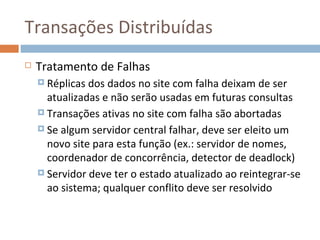 Transações Distribuídas
   Tratamento de Falhas
     Réplicas dos dados no site com falha deixam de ser
      atualizadas e não serão usadas em futuras consultas
     Transações ativas no site com falha são abortadas

     Se algum servidor central falhar, deve ser eleito um
      novo site para esta função (ex.: servidor de nomes,
      coordenador de concorrência, detector de deadlock)
     Servidor deve ter o estado atualizado ao reintegrar-se
      ao sistema; qualquer conflito deve ser resolvido
 