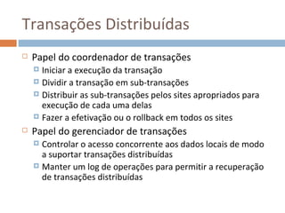 Transações Distribuídas
   Papel do coordenador de transações
     Iniciar a execução da transação
     Dividir a transação em sub-transações
     Distribuir as sub-transações pelos sites apropriados para
      execução de cada uma delas
     Fazer a efetivação ou o rollback em todos os sites

   Papel do gerenciador de transações
     Controlar o acesso concorrente aos dados locais de modo
      a suportar transações distribuídas
     Manter um log de operações para permitir a recuperação
      de transações distribuídas
 