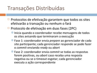Transações Distribuídas
   Protocolos de efetivação garantem que todos os sites
    efetivarão a transação ou nenhum o fará
   Protocolo de efetivação em duas fases (2PC)
     Inicia quando o coordenador recebe mensagens de todos
      os sites avisando que terminaram a execução
     Fase 1: coordenador envia prepare ao gerenciador de cada
      site participante; cada gerenciador responde se pode fazer
      o commit enviando ready ou abort
     Fase 2: coordenador envia commit se todas as respostas
      forem positivas, ou abort caso receba uma resposta
      negativa ou se o timeout esgotar; cada gerenciador
      executa a ação correspondente
 