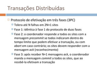 Transações Distribuídas
   Protocolo de efetivação em três fases (3PC)
     Tolera até N falhas em 2N+1 sites
     Fase 1: idêntica à fase 1 do protocolo de duas fases

     Fase 2: o coordenador responde a todos os sites com a
      mensagem precommit se todos indicaram dentro do
      tempo limite que podem efetivar a transação, ou com
      abort em caso contrário; os sites devem responder com a
      mensagem ack (reconhecimento)
     Fase 3: após receber N+1 mensagens ack, o coordenador
      manda a mensagem commit a todos os sites, que ao
      recebê-la efetivam a transação
 