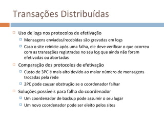 Transações Distribuídas
   Uso de logs nos protocolos de efetivação
       Mensagens enviadas/recebidas são gravadas em logs
       Caso o site reinicie após uma falha, ele deve verificar o que ocorreu
        com as transações registradas no seu log que ainda não foram
        efetivadas ou abortadas
   Comparação dos protocolos de efetivação
       Custo de 3PC é mais alto devido ao maior número de mensagens
        trocadas pela rede
       2PC pode causar obstrução se o coordenador falhar
   Soluções possíveis para falha do coordenador
       Um coordenador de backup pode assumir o seu lugar
       Um novo coordenador pode ser eleito pelos sites
 