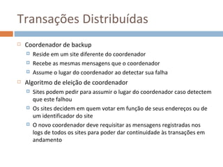 Transações Distribuídas
   Coordenador de backup
       Reside em um site diferente do coordenador
       Recebe as mesmas mensagens que o coordenador
       Assume o lugar do coordenador ao detectar sua falha
   Algoritmo de eleição de coordenador
       Sites podem pedir para assumir o lugar do coordenador caso detectem
        que este falhou
       Os sites decidem em quem votar em função de seus endereços ou de
        um identificador do site
       O novo coordenador deve requisitar as mensagens registradas nos
        logs de todos os sites para poder dar continuidade às transações em
        andamento
 