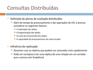 Consultas Distribuídas
   Definição de planos de avaliação distribuídos
       Além do tempo de processamento e das operações de I/O, é preciso
        considerar os seguintes fatores:
           A replicação dos dados
           A fragmentação dos dados
           O custo da transmissão dos dados
           A capacidade de processamento de cada servidor


   Influência da replicação
       Devemos usar as réplicas que podem ser acessadas mais rapidamente
       Pode ser vantajoso criar uma réplica de uma relação em um servidor
        que a acessa com freqüência
 