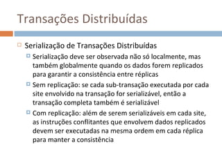 Transações Distribuídas
   Serialização de Transações Distribuídas
     Serialização deve ser observada não só localmente, mas
      também globalmente quando os dados forem replicados
      para garantir a consistência entre réplicas
     Sem replicação: se cada sub-transação executada por cada
      site envolvido na transação for serializável, então a
      transação completa também é serializável
     Com replicação: além de serem serializáveis em cada site,
      as instruções conflitantes que envolvem dados replicados
      devem ser executadas na mesma ordem em cada réplica
      para manter a consistência
 