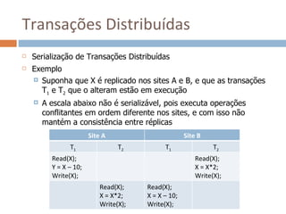 Transações Distribuídas
   Serialização de Transações Distribuídas
   Exemplo
     Suponha que X é replicado nos sites A e B, e que as transações
      T1 e T2 que o alteram estão em execução
       A escala abaixo não é serializável, pois executa operações
        conflitantes em ordem diferente nos sites, e com isso não
        mantém a consistência entre réplicas
                        Site A                       Site B
                T1               T2          T1               T2
          Read(X);                                      Read(X);
          Y = X – 10;                                   X = X*2;
          Write(X);                                     Write(X);
                           Read(X);    Read(X);
                           X = X*2;    X = X – 10;
                           Write(X);   Write(X);
 
