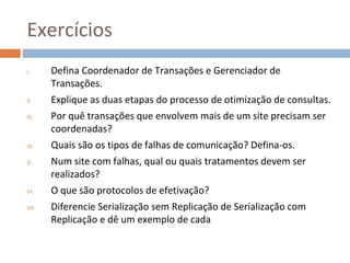 Exercícios
I.     Defina Coordenador de Transações e Gerenciador de
       Transações.
II.    Explique as duas etapas do processo de otimização de consultas.
III.   Por quê transações que envolvem mais de um site precisam ser
       coordenadas?
IV.    Quais são os tipos de falhas de comunicação? Defina-os.
V.     Num site com falhas, qual ou quais tratamentos devem ser
       realizados?
VI.    O que são protocolos de efetivação?
VII.   Diferencie Serialização sem Replicação de Serialização com
       Replicação e dê um exemplo de cada
 
