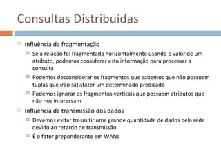 Consultas Distribuídas
   Influência da fragmentação
       Se a relação foi fragmentada horizontalmente usando o valor de um
        atributo, podemos considerar esta informação para processar a
        consulta
       Podemos desconsiderar os fragmentos que sabemos que não possuem
        tuplas que irão satisfazer um determinado predicado
       Podemos ignorar os fragmentos verticais que possuem atributos que
        não nos interessam
   Influência da transmissão dos dados
       Devemos evitar trasmitir uma grande quantidade de dados pela rede
        devido ao retardo de transmissão
       É o fator preponderante em WANs
 