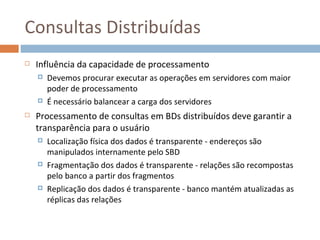Consultas Distribuídas
   Influência da capacidade de processamento
       Devemos procurar executar as operações em servidores com maior
        poder de processamento
       É necessário balancear a carga dos servidores
   Processamento de consultas em BDs distribuídos deve garantir a
    transparência para o usuário
       Localização física dos dados é transparente - endereços são
        manipulados internamente pelo SBD
       Fragmentação dos dados é transparente - relações são recompostas
        pelo banco a partir dos fragmentos
       Replicação dos dados é transparente - banco mantém atualizadas as
        réplicas das relações
 