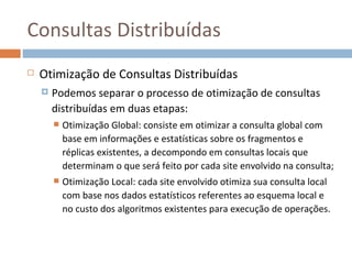 Consultas Distribuídas
   Otimização de Consultas Distribuídas
       Podemos separar o processo de otimização de consultas
        distribuídas em duas etapas:
           Otimização Global: consiste em otimizar a consulta global com
            base em informações e estatísticas sobre os fragmentos e
            réplicas existentes, a decompondo em consultas locais que
            determinam o que será feito por cada site envolvido na consulta;
           Otimização Local: cada site envolvido otimiza sua consulta local
            com base nos dados estatísticos referentes ao esquema local e
            no custo dos algoritmos existentes para execução de operações.
 