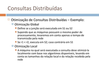 Consultas Distribuídas
   Otimização de Consultas Distribuídas – Exemplo:
       Otimização Global
         Define se a junção será executada em S1 ou S2
         Supondo que as máquinas possuem o mesmo poder de
          processamento, levaremos em conta apenas o tempo de
          transmissão pela rede
         Se r1 < r2, executa em S2; caso contrário em S1
       Otimização Local
           A máquina na qual será executada a consulta deve otimizá-la
            localmente com base nos algoritmos disponíveis, levando em
            conta os tamanhos da relação local e da relação recebida pela
            rede
 